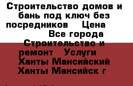 Строительство домов и бань под ключ без посредников, › Цена ­ 515 000 - Все города Строительство и ремонт » Услуги   . Ханты-Мансийский,Ханты-Мансийск г.